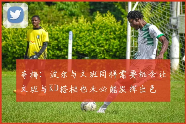 夸梅：波尔与文班同样需要机会让文班与KD搭档也未必能发挥出色