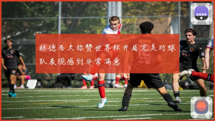 林德洛夫称赞世界杯开局完美对球队表现感到非常满意