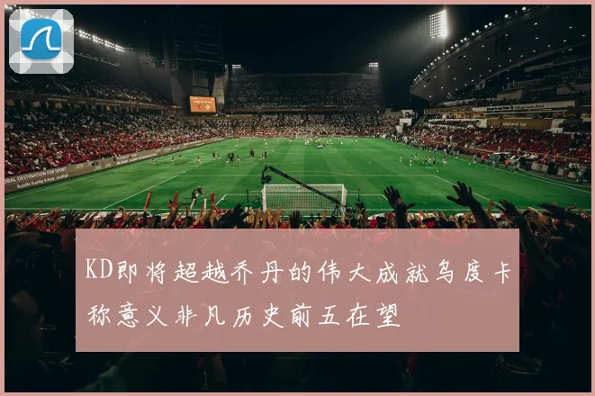 KD即将超越乔丹的伟大成就乌度卡称意义非凡历史前五在望