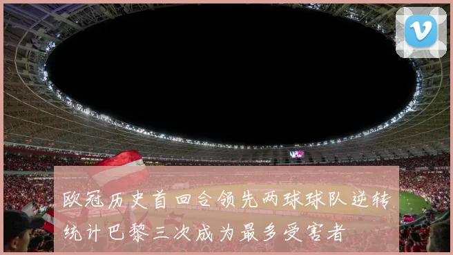 欧冠历史首回合领先两球球队逆转统计巴黎三次成为最多受害者