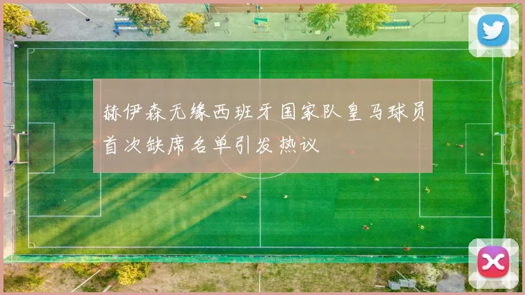 赫伊森无缘西班牙国家队皇马球员首次缺席名单引发热议