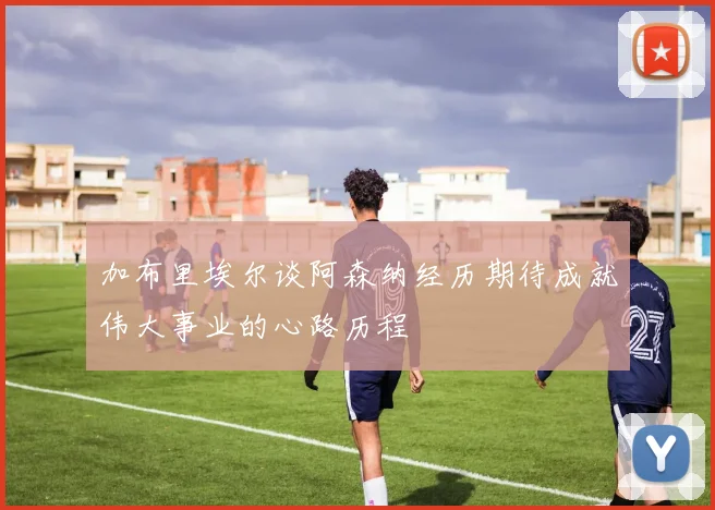 加布里埃尔谈阿森纳经历期待成就伟大事业的心路历程