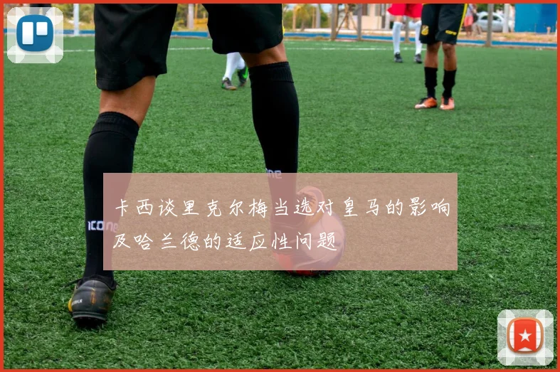 卡西谈里克尔梅当选对皇马的影响及哈兰德的适应性问题