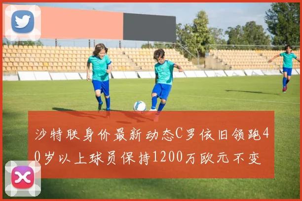 沙特联身价最新动态C罗依旧领跑40岁以上球员保持1200万欧元不变