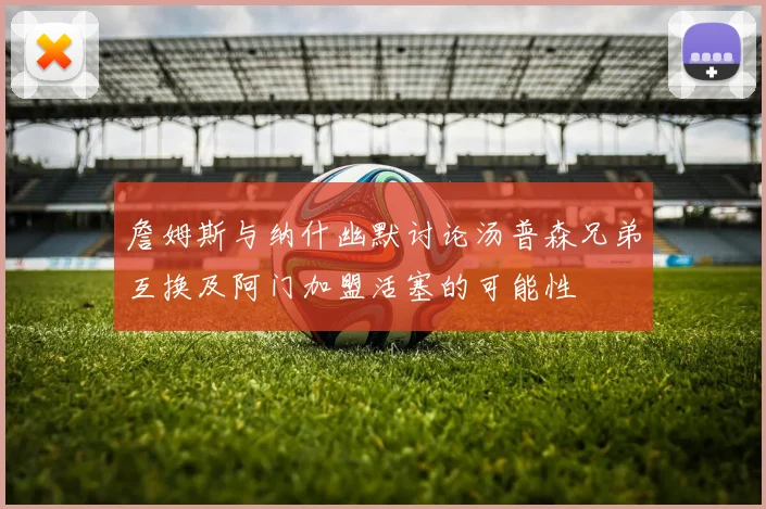 詹姆斯与纳什幽默讨论汤普森兄弟互换及阿门加盟活塞的可能性