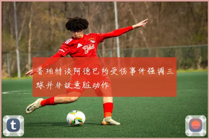 香珀特谈阿德巴约受伤事件强调三球并非故意脏动作