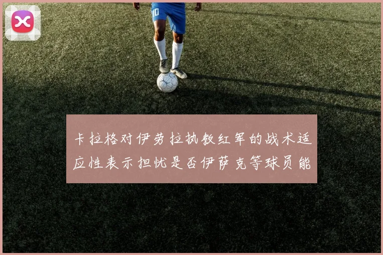 卡拉格对伊劳拉执教红军的战术适应性表示担忧是否伊萨克等球员能融入