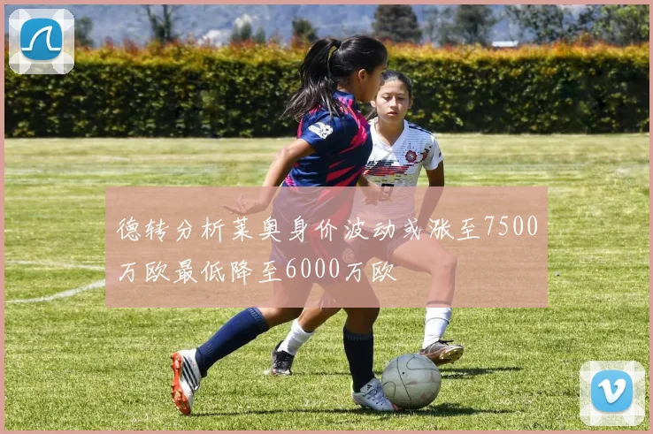 德转分析莱奥身价波动或涨至7500万欧最低降至6000万欧