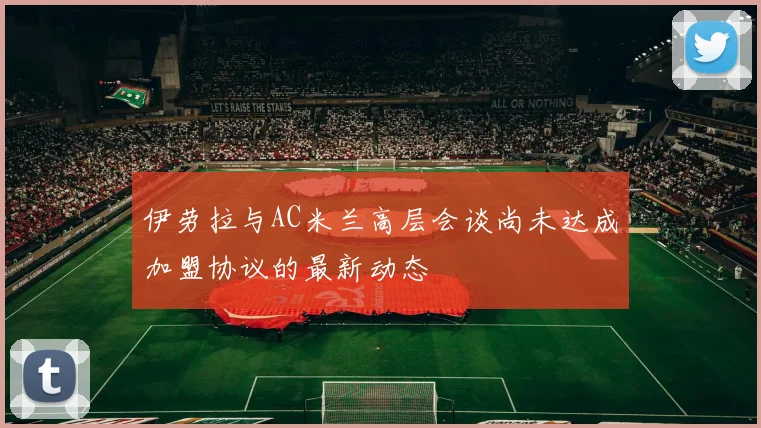 伊劳拉与AC米兰高层会谈尚未达成加盟协议的最新动态